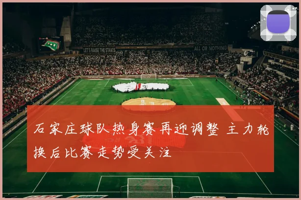 石家庄球队热身赛再迎调整 主力轮换后比赛走势受关注