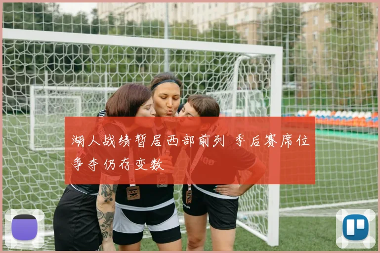 湖人战绩暂居西部前列 季后赛席位争夺仍存变数