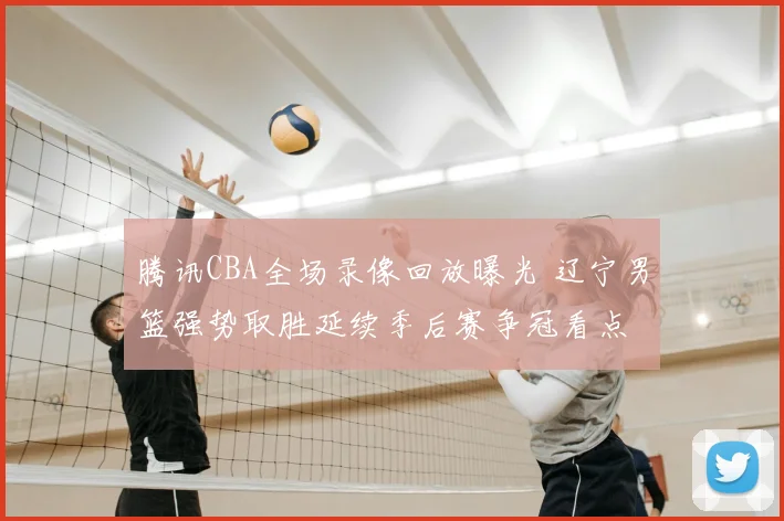 腾讯CBA全场录像回放曝光 辽宁男篮强势取胜延续季后赛争冠看点