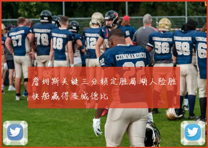 詹姆斯关键三分锁定胜局湖人险胜快船赢得洛城德比