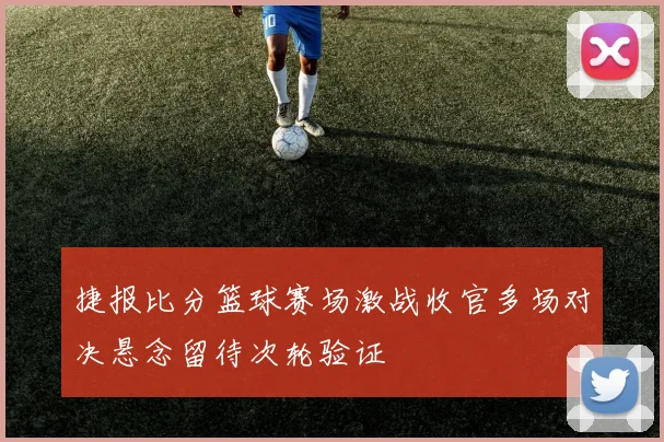 捷报比分篮球赛场激战收官多场对决悬念留待次轮验证