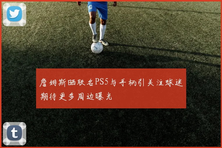 詹姆斯晒联名PS5与手柄引关注球迷期待更多周边曝光