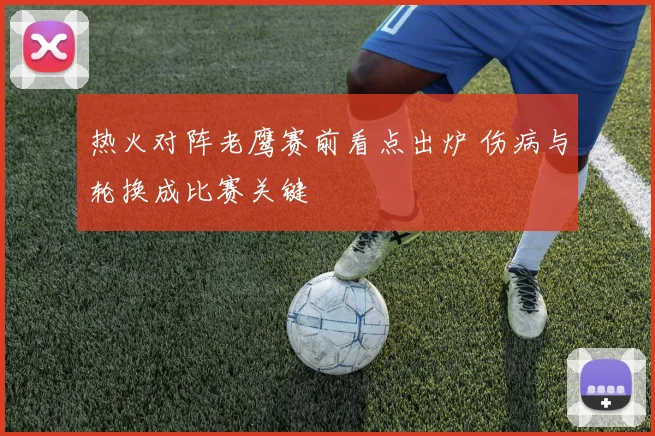 热火对阵老鹰赛前看点出炉 伤病与轮换成比赛关键