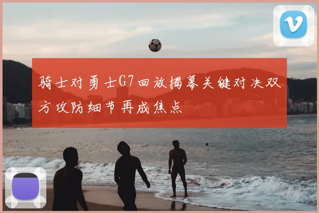 骑士对勇士G7回放揭幕关键对决双方攻防细节再成焦点
