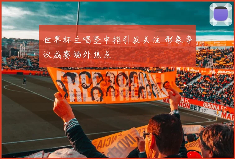 世界杯主唱竖中指引发关注 形象争议成赛场外焦点